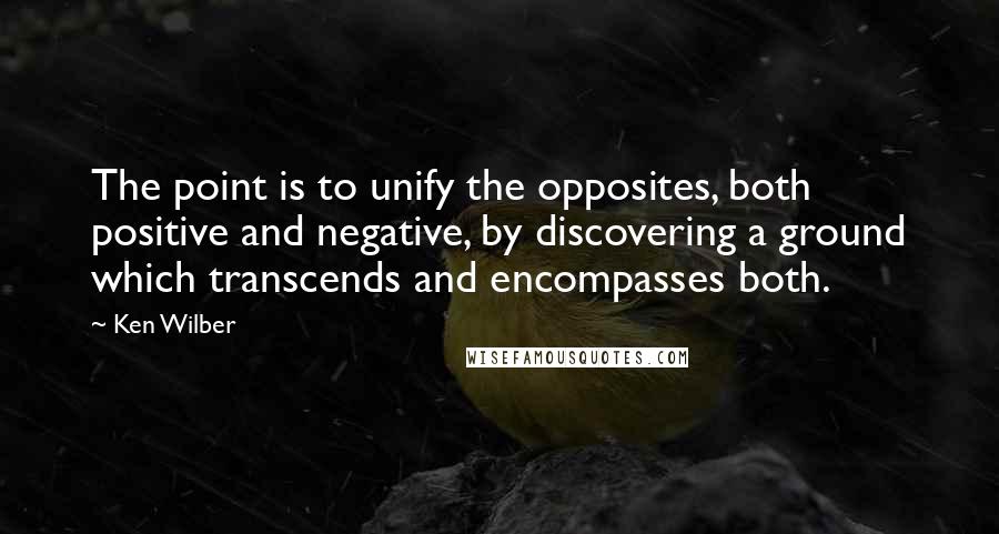 Ken Wilber quotes: The point is to unify the opposites, both positive and negative, by discovering a ground which transcends and encompasses both.