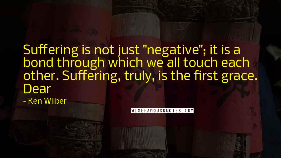 Ken Wilber quotes: Suffering is not just "negative"; it is a bond through which we all touch each other. Suffering, truly, is the first grace. Dear