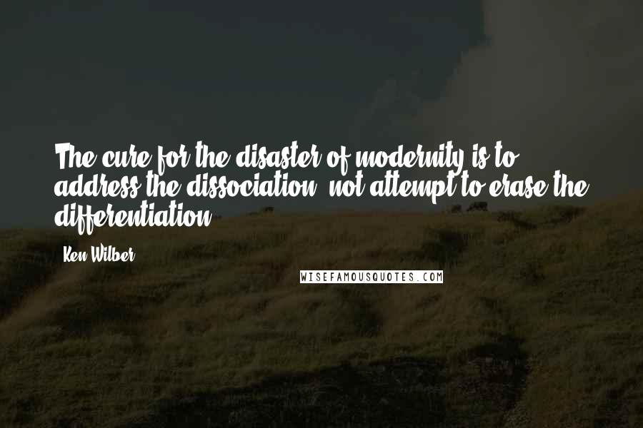 Ken Wilber quotes: The cure for the disaster of modernity is to address the dissociation, not attempt to erase the differentiation!