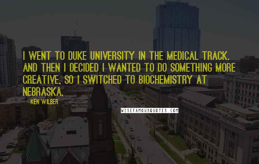 Ken Wilber quotes: I went to Duke University in the medical track. And then I decided I wanted to do something more creative, so I switched to biochemistry at Nebraska.