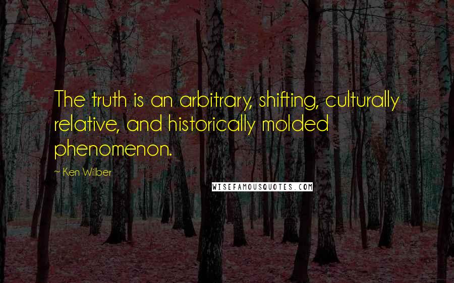 Ken Wilber quotes: The truth is an arbitrary, shifting, culturally relative, and historically molded phenomenon.