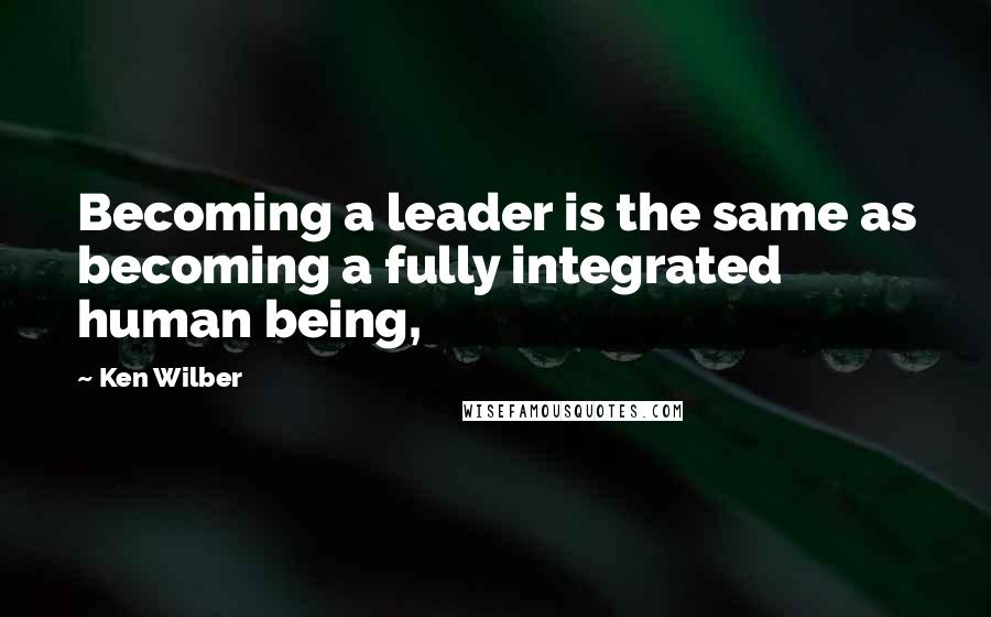 Ken Wilber quotes: Becoming a leader is the same as becoming a fully integrated human being,