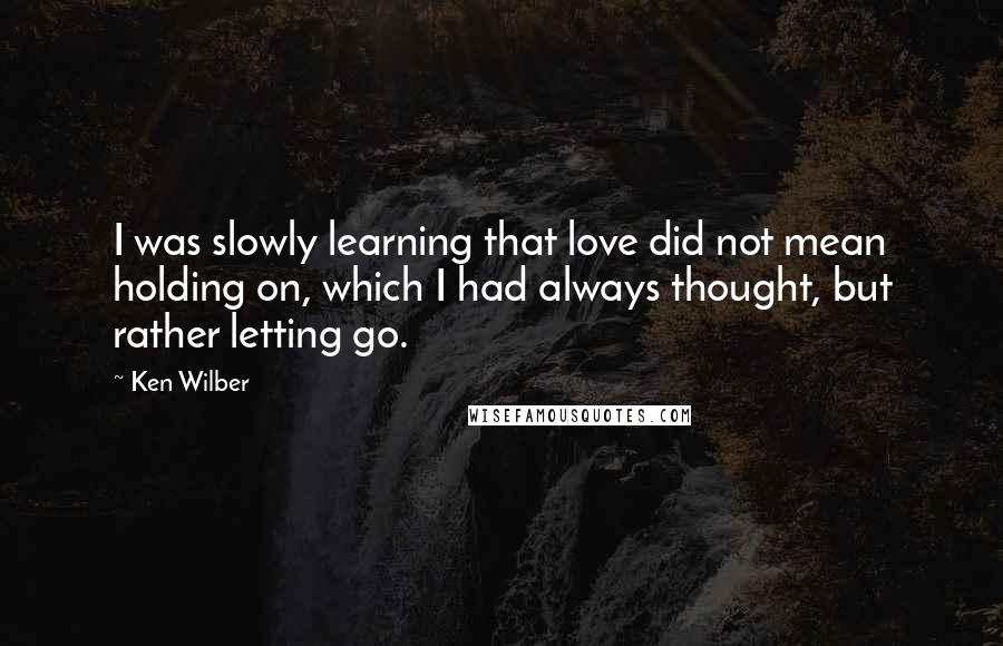 Ken Wilber quotes: I was slowly learning that love did not mean holding on, which I had always thought, but rather letting go.