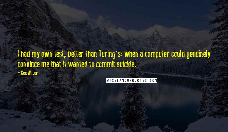 Ken Wilber quotes: I had my own test, better than Turing's: when a computer could genuinely convince me that it wanted to commit suicide.