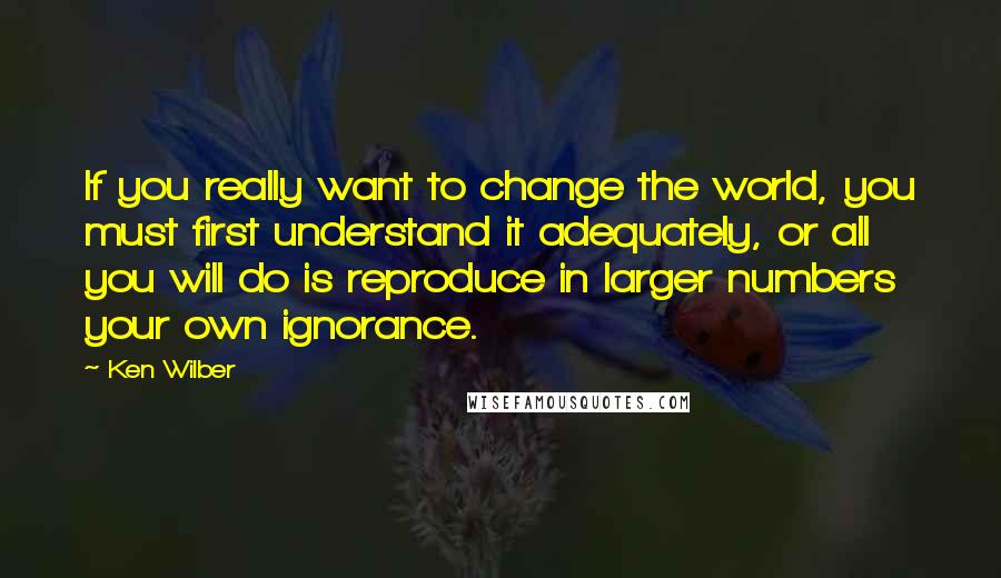 Ken Wilber quotes: If you really want to change the world, you must first understand it adequately, or all you will do is reproduce in larger numbers your own ignorance.