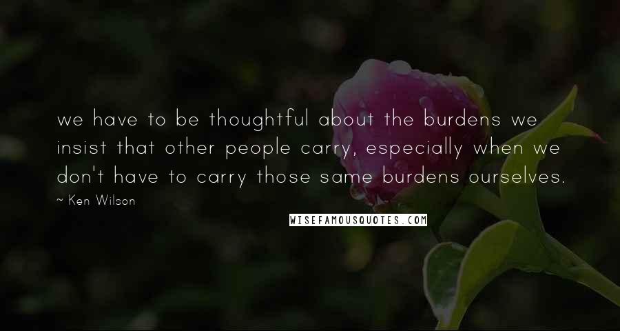 Ken Wilson quotes: we have to be thoughtful about the burdens we insist that other people carry, especially when we don't have to carry those same burdens ourselves.