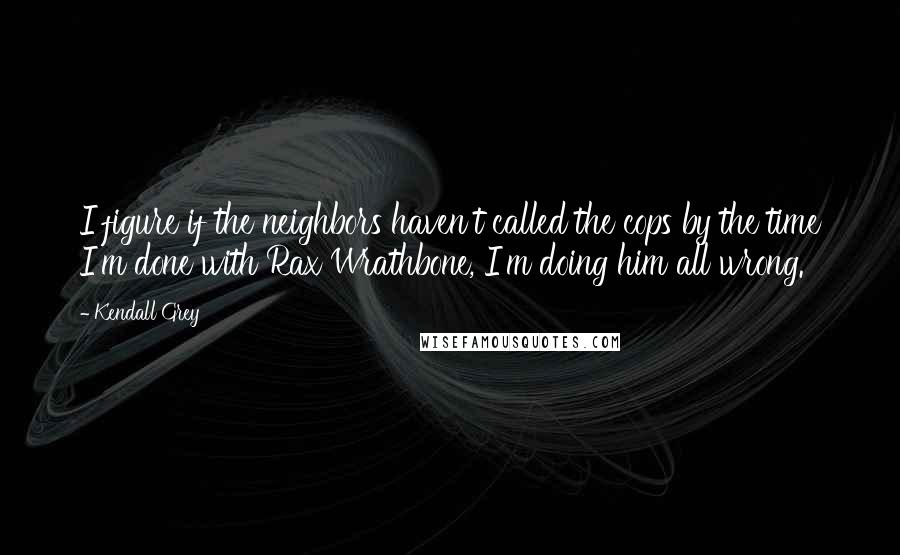 Kendall Grey quotes: I figure if the neighbors haven't called the cops by the time I'm done with Rax Wrathbone, I'm doing him all wrong.