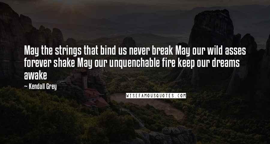 Kendall Grey quotes: May the strings that bind us never break May our wild asses forever shake May our unquenchable fire keep our dreams awake