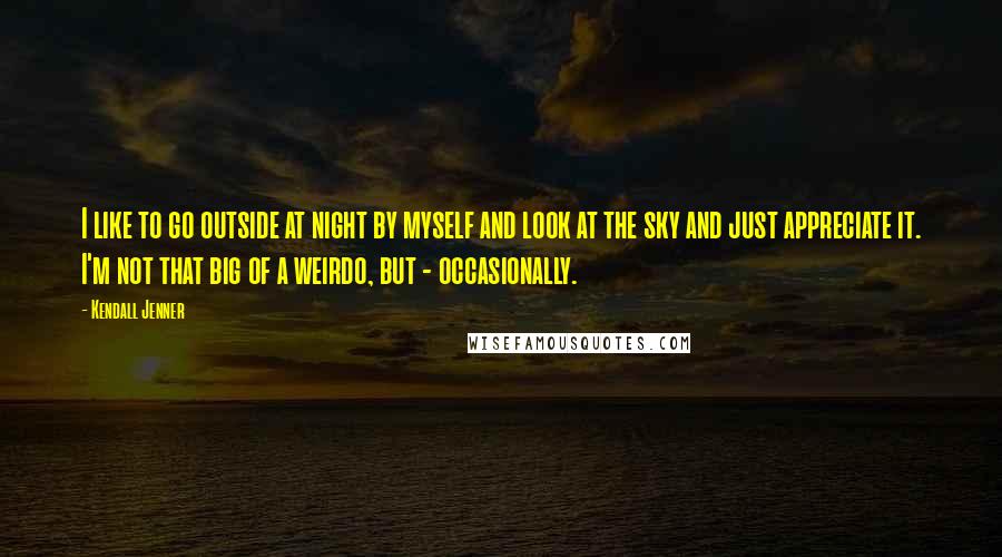Kendall Jenner quotes: I like to go outside at night by myself and look at the sky and just appreciate it. I'm not that big of a weirdo, but - occasionally.