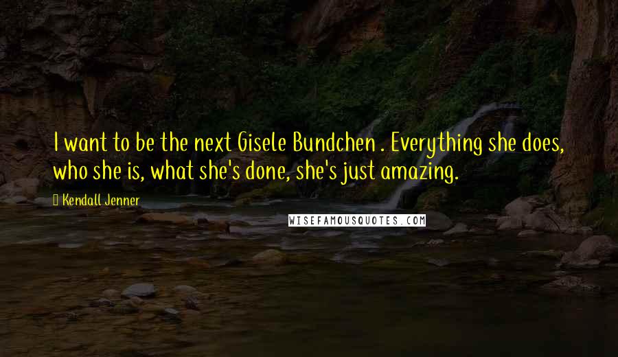 Kendall Jenner quotes: I want to be the next Gisele Bundchen . Everything she does, who she is, what she's done, she's just amazing.