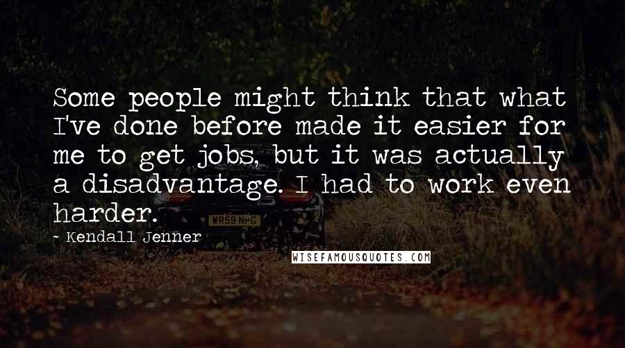 Kendall Jenner quotes: Some people might think that what I've done before made it easier for me to get jobs, but it was actually a disadvantage. I had to work even harder.