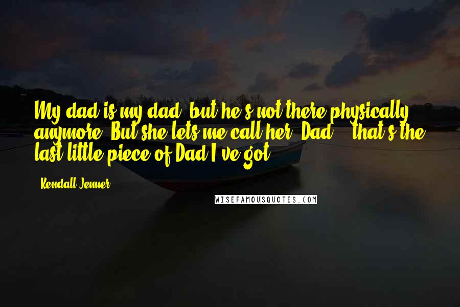 Kendall Jenner quotes: My dad is my dad, but he's not there physically anymore. But she lets me call her 'Dad' - that's the last little piece of Dad I've got.