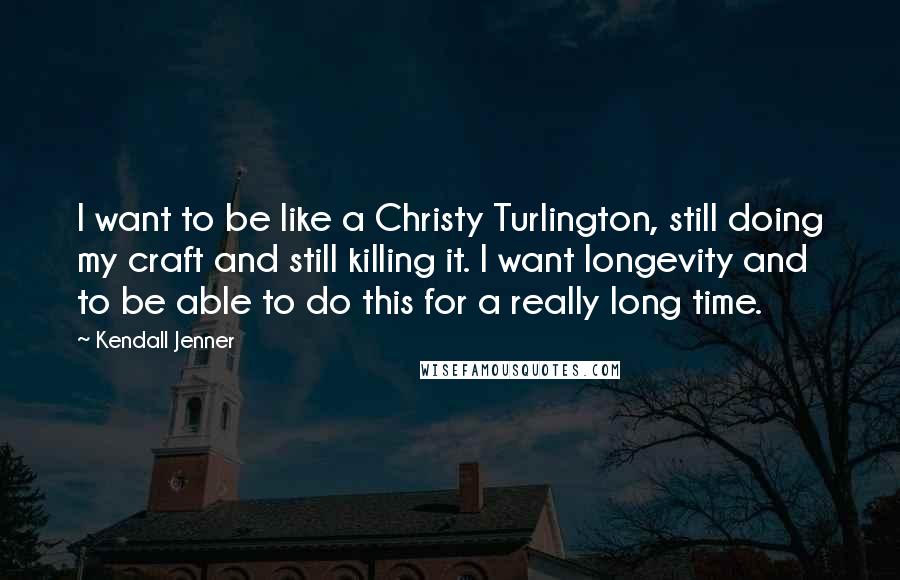 Kendall Jenner quotes: I want to be like a Christy Turlington, still doing my craft and still killing it. I want longevity and to be able to do this for a really long