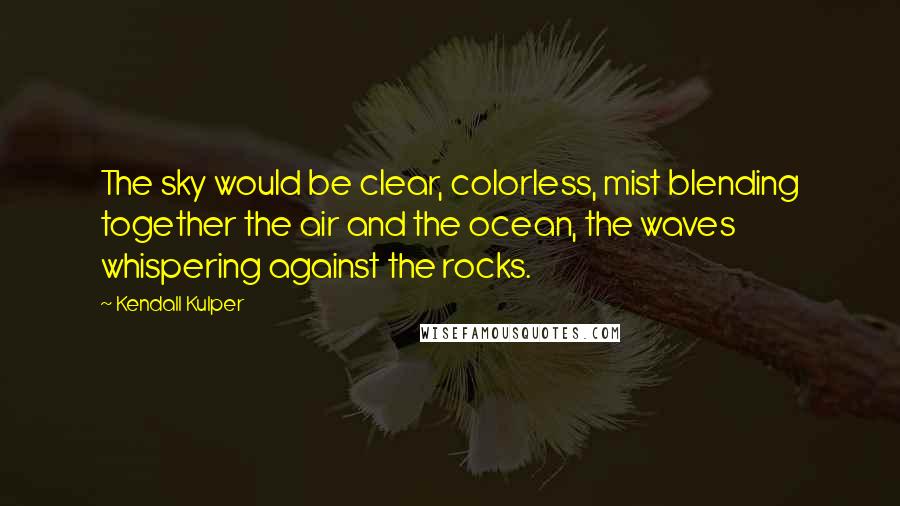 Kendall Kulper quotes: The sky would be clear, colorless, mist blending together the air and the ocean, the waves whispering against the rocks. Kendall Kulper quotes: The sky would be clear, colorless, mist blending together the air and the ocean, the waves whispering against the rocks.