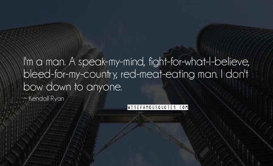 Kendall Ryan quotes: I'm a man. A speak-my-mind, fight-for-what-I-believe, bleed-for-my-country, red-meat-eating man. I don't bow down to anyone.