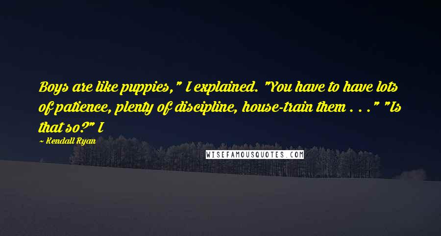 Kendall Ryan quotes: Boys are like puppies," I explained. "You have to have lots of patience, plenty of discipline, house-train them . . ." "Is that so?" I Kendall Ryan quotes: Boys are like puppies," I explained. "You have to have lots of patience, plenty of discipline, house-train them . . ." "Is that so?" I