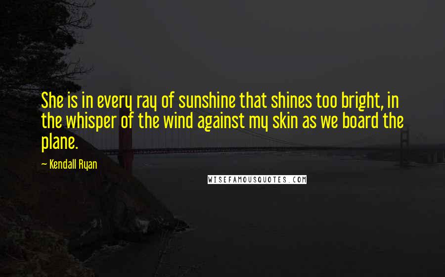 Kendall Ryan quotes: She is in every ray of sunshine that shines too bright, in the whisper of the wind against my skin as we board the plane. Kendall Ryan quotes: She is in every ray of sunshine that shines too bright, in the whisper of the wind against my skin as we board the plane.