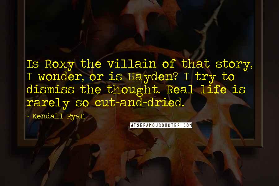 Kendall Ryan quotes: Is Roxy the villain of that story, I wonder, or is Hayden? I try to dismiss the thought. Real life is rarely so cut-and-dried. Kendall Ryan quotes: Is Roxy the villain of that story, I wonder, or is Hayden? I try to dismiss the thought. Real life is rarely so cut-and-dried.