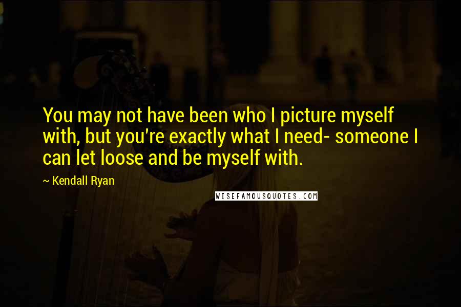 Kendall Ryan quotes: You may not have been who I picture myself with, but you're exactly what I need- someone I can let loose and be myself with. Kendall Ryan quotes: You may not have been who I picture myself with, but you're exactly what I need- someone I can let loose and be myself with.