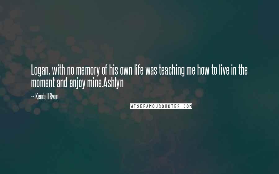 Kendall Ryan quotes: Logan, with no memory of his own life was teaching me how to live in the moment and enjoy mine.Ashlyn Kendall Ryan quotes: Logan, with no memory of his own life was teaching me how to live in the moment and enjoy mine.Ashlyn