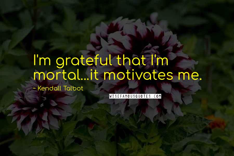 Kendall Talbot quotes: I'm grateful that I'm mortal...it motivates me.