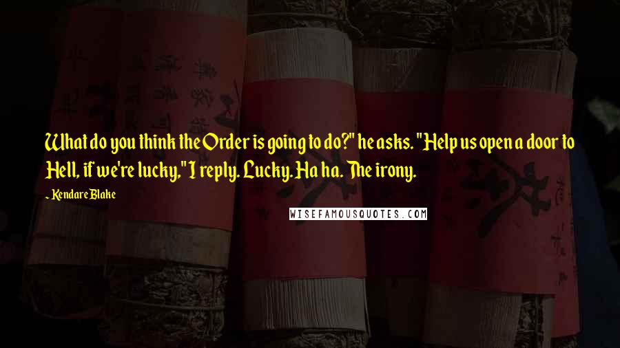 Kendare Blake quotes: What do you think the Order is going to do?" he asks. "Help us open a door to Hell, if we're lucky," I reply. Lucky. Ha ha. The irony.