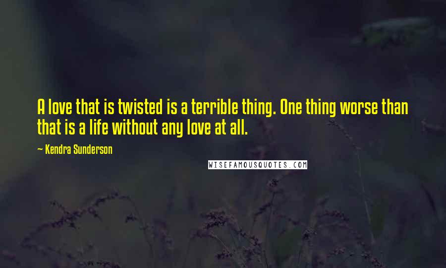Kendra Sunderson quotes: A love that is twisted is a terrible thing. One thing worse than that is a life without any love at all. Kendra Sunderson quotes: A love that is twisted is a terrible thing. One thing worse than that is a life without any love at all.