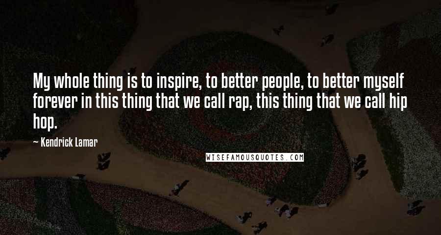 Kendrick Lamar quotes: My whole thing is to inspire, to better people, to better myself forever in this thing that we call rap, this thing that we call hip hop. Kendrick Lamar quotes: My whole thing is to inspire, to better people, to better myself forever in this thing that we call rap, this thing that we call hip hop.