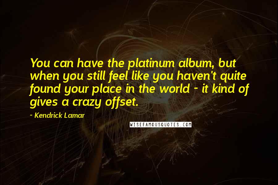 Kendrick Lamar quotes: You can have the platinum album, but when you still feel like you haven't quite found your place in the world - it kind of gives a crazy offset.