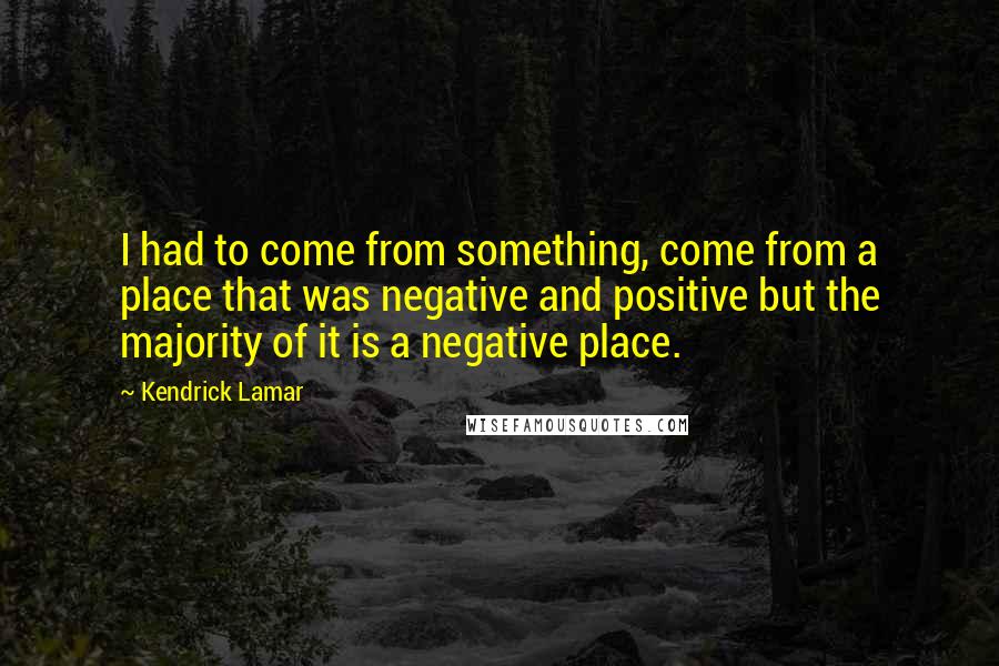 Kendrick Lamar quotes: I had to come from something, come from a place that was negative and positive but the majority of it is a negative place. Kendrick Lamar quotes: I had to come from something, come from a place that was negative and positive but the majority of it is a negative place.