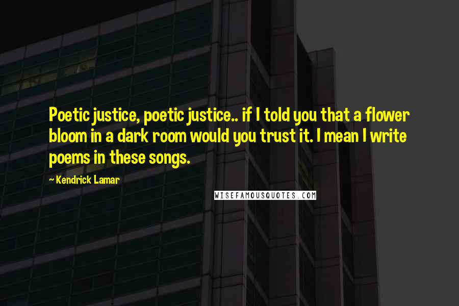 Kendrick Lamar quotes: Poetic justice, poetic justice.. if I told you that a flower bloom in a dark room would you trust it. I mean I write poems in these songs. Kendrick Lamar quotes: Poetic justice, poetic justice.. if I told you that a flower bloom in a dark room would you trust it. I mean I write poems in these songs.