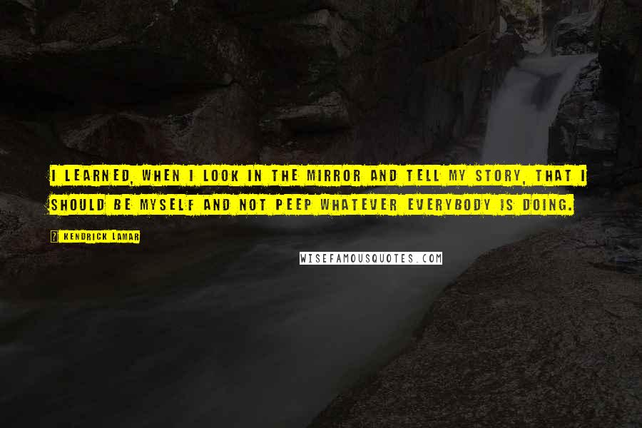 Kendrick Lamar quotes: I learned, when I look in the mirror and tell my story, that I should be myself and not peep whatever everybody is doing.