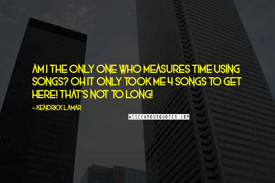 Kendrick Lamar quotes: Am I the only one who measures time using songs? Oh it only took me 4 songs to get here! that's not to long!