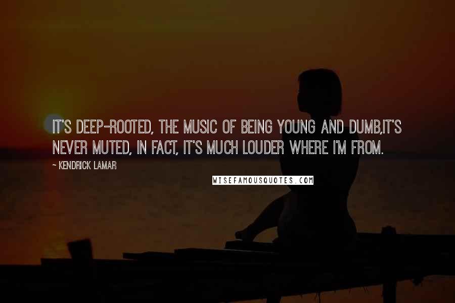 Kendrick Lamar quotes: It's deep-rooted, the music of being young and dumb,It's never muted, in fact, it's much louder where I'm from.