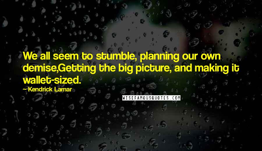 Kendrick Lamar quotes: We all seem to stumble, planning our own demise,Getting the big picture, and making it wallet-sized. Kendrick Lamar quotes: We all seem to stumble, planning our own demise,Getting the big picture, and making it wallet-sized.