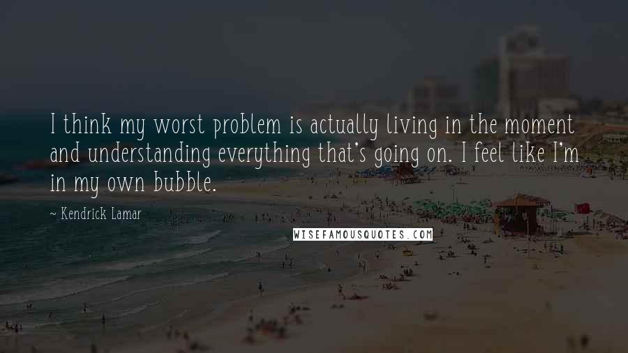 Kendrick Lamar quotes: I think my worst problem is actually living in the moment and understanding everything that's going on. I feel like I'm in my own bubble. Kendrick Lamar quotes: I think my worst problem is actually living in the moment and understanding everything that's going on. I feel like I'm in my own bubble.
