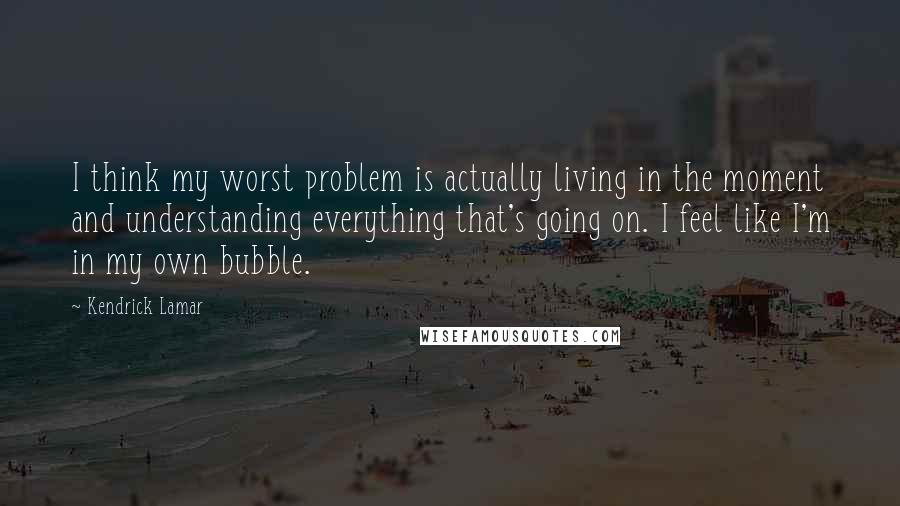 Kendrick Lamar quotes: I think my worst problem is actually living in the moment and understanding everything that's going on. I feel like I'm in my own bubble.