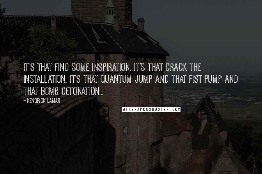 Kendrick Lamar quotes: It's that find some inspiration, it's that crack the installation, it's that quantum jump and that fist pump and that bomb detonation...