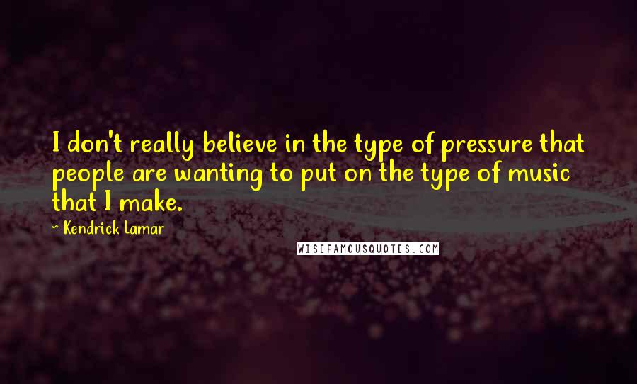 Kendrick Lamar quotes: I don't really believe in the type of pressure that people are wanting to put on the type of music that I make.