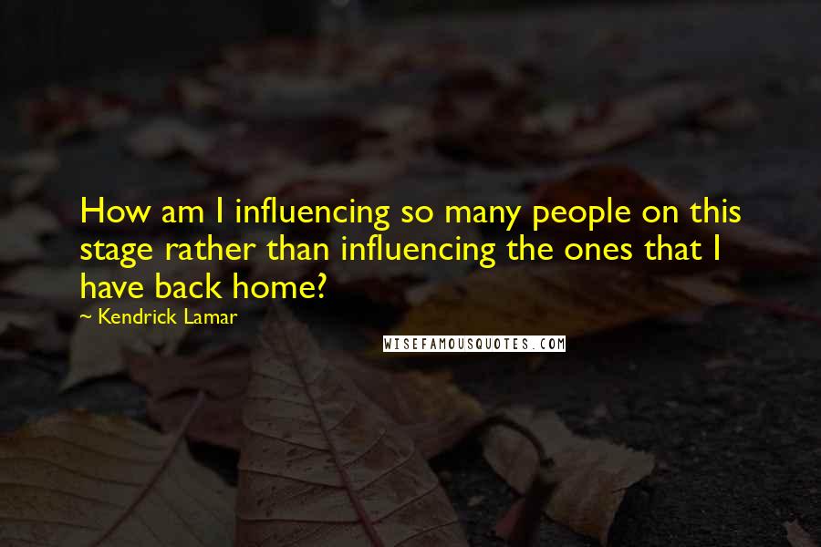 Kendrick Lamar quotes: How am I influencing so many people on this stage rather than influencing the ones that I have back home? Kendrick Lamar quotes: How am I influencing so many people on this stage rather than influencing the ones that I have back home?