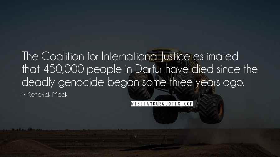 Kendrick Meek quotes: The Coalition for International Justice estimated that 450,000 people in Darfur have died since the deadly genocide began some three years ago. Kendrick Meek quotes: The Coalition for International Justice estimated that 450,000 people in Darfur have died since the deadly genocide began some three years ago.