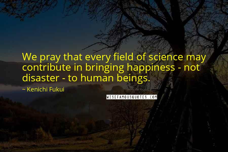 Kenichi Fukui quotes: We pray that every field of science may contribute in bringing happiness - not disaster - to human beings.