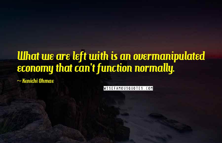 Kenichi Ohmae quotes: What we are left with is an overmanipulated economy that can't function normally.