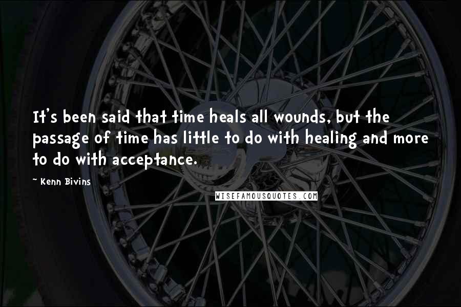 Kenn Bivins quotes: It's been said that time heals all wounds, but the passage of time has little to do with healing and more to do with acceptance. Kenn Bivins quotes: It's been said that time heals all wounds, but the passage of time has little to do with healing and more to do with acceptance.