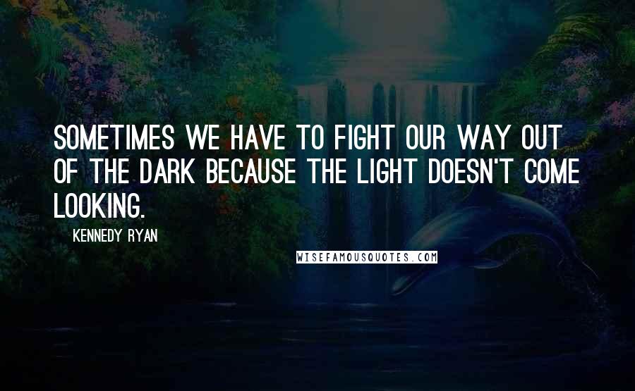 Kennedy Ryan quotes: Sometimes we have to fight our way out of the dark because the light doesn't come looking.