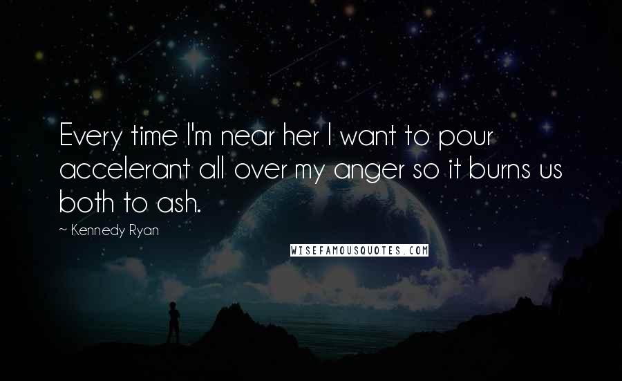 Kennedy Ryan quotes: Every time I'm near her I want to pour accelerant all over my anger so it burns us both to ash.