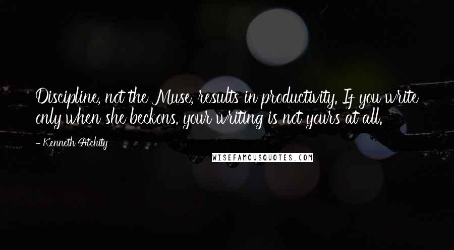 Kenneth Atchity quotes: Discipline, not the Muse, results in productivity. If you write only when she beckons, your writing is not yours at all. Kenneth Atchity quotes: Discipline, not the Muse, results in productivity. If you write only when she beckons, your writing is not yours at all.