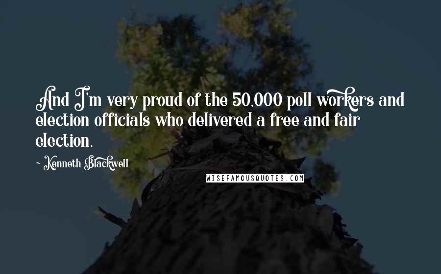 Kenneth Blackwell quotes: And I'm very proud of the 50,000 poll workers and election officials who delivered a free and fair election.