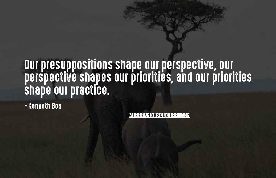 Kenneth Boa quotes: Our presuppositions shape our perspective, our perspective shapes our priorities, and our priorities shape our practice.