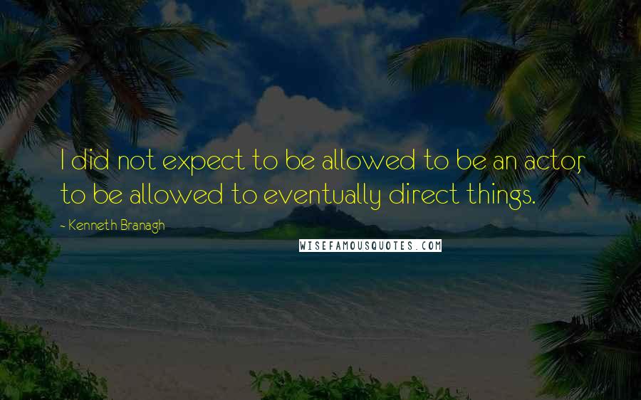 Kenneth Branagh quotes: I did not expect to be allowed to be an actor, to be allowed to eventually direct things.